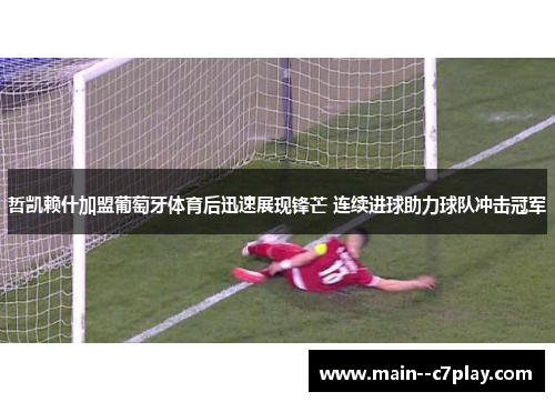 哲凯赖什加盟葡萄牙体育后迅速展现锋芒 连续进球助力球队冲击冠军