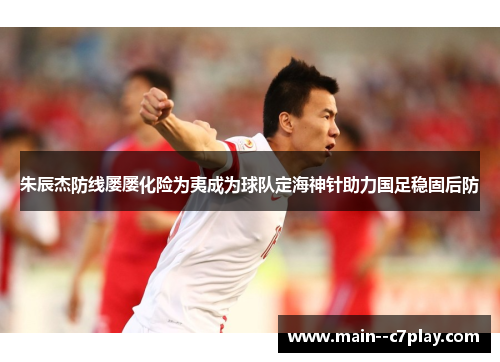 朱辰杰防线屡屡化险为夷成为球队定海神针助力国足稳固后防 朱辰杰防线屡屡化险为夷成为球队定海神针助力国足稳固后防