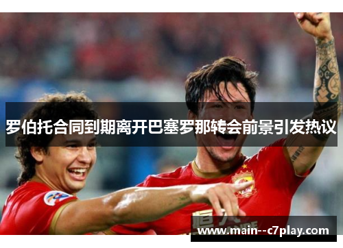 罗伯托合同到期离开巴塞罗那转会前景引发热议